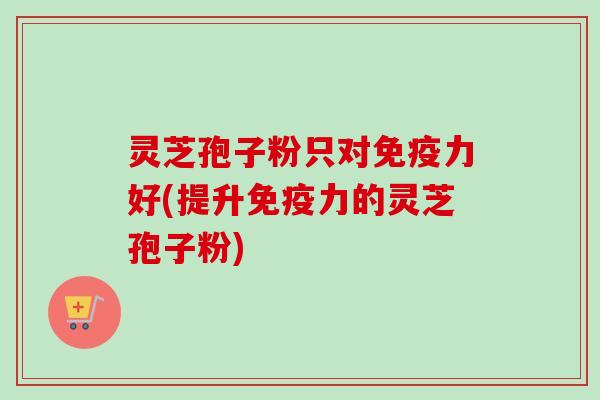 灵芝孢子粉只对免疫力好(提升免疫力的灵芝孢子粉)