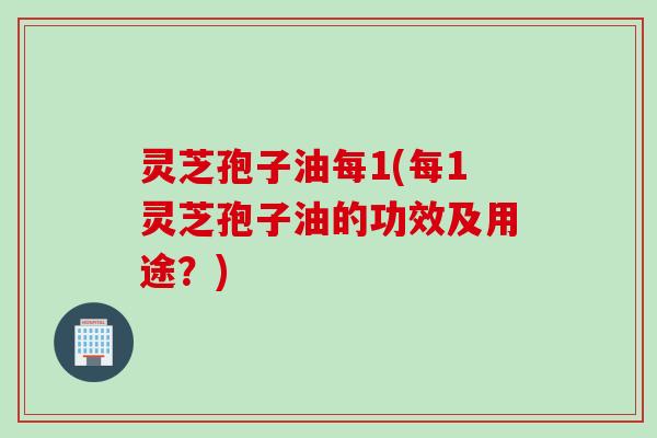 灵芝孢子油每1(每1灵芝孢子油的功效及用途？)