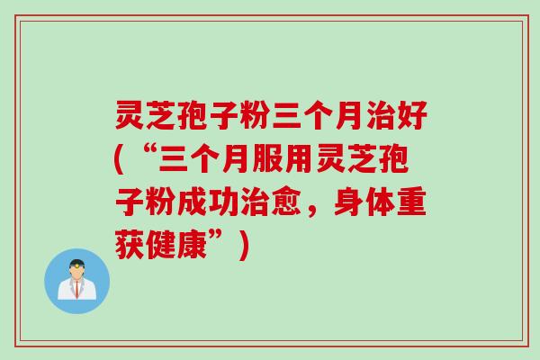 灵芝孢子粉三个月治好(“三个月服用灵芝孢子粉成功治愈，身体重获健康”)