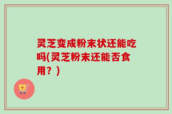 灵芝变成粉末状还能吃吗(灵芝粉末还能否食用？)