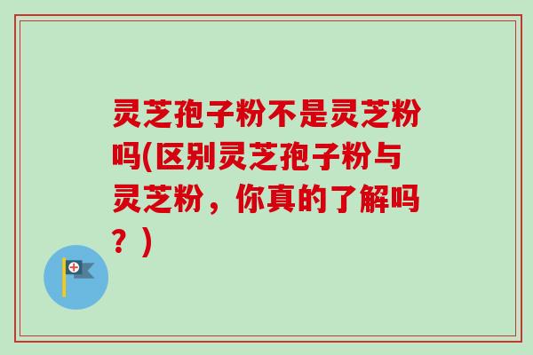 灵芝孢子粉不是灵芝粉吗(区别灵芝孢子粉与灵芝粉，你真的了解吗？)