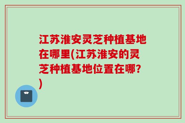 江苏淮安灵芝种植基地在哪里(江苏淮安的灵芝种植基地位置在哪?) 江苏淮安灵芝种植基地在哪里(江苏淮安的灵芝种植基地位置在哪?)