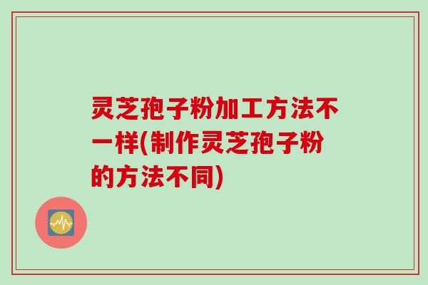灵芝孢子粉加工方法不一样(制作灵芝孢子粉的方法不同)