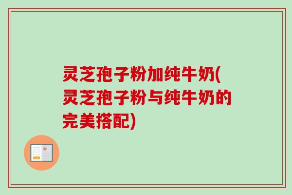 灵芝孢子粉加纯牛奶(灵芝孢子粉与纯牛奶的完美搭配)