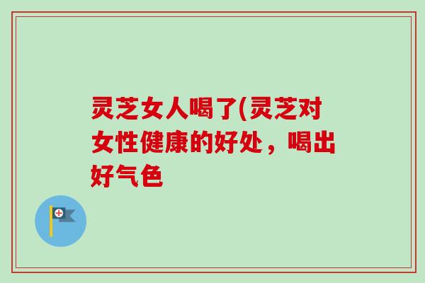 灵芝女人喝了(灵芝对女性健康的好处，喝出好气色