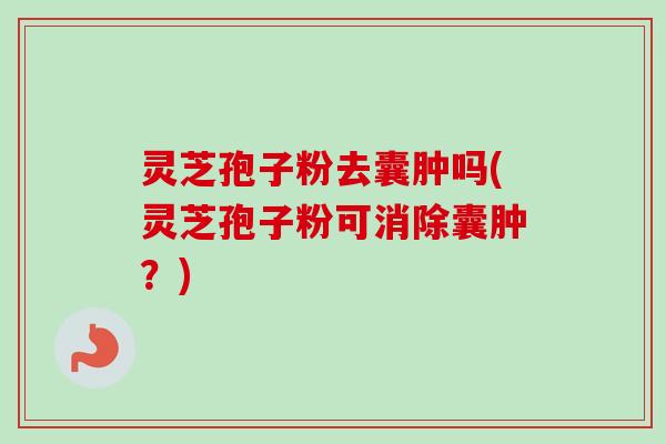 灵芝孢子粉去囊肿吗(灵芝孢子粉可消除囊肿？)