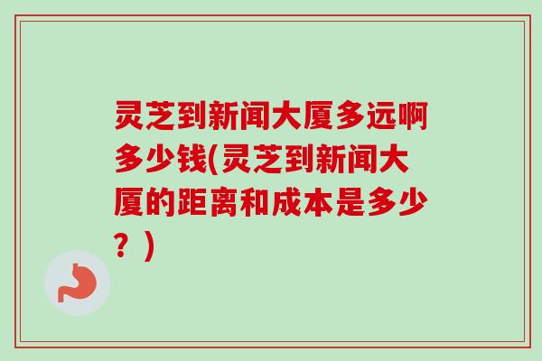 灵芝到新闻大厦多远啊多少钱(灵芝到新闻大厦的距离和成本是多少？)