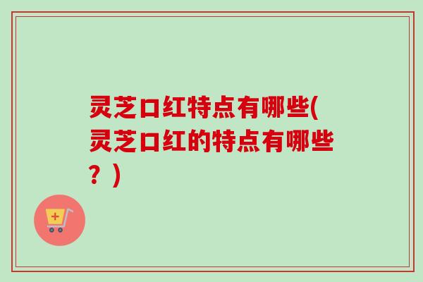 灵芝口红特点有哪些(灵芝口红的特点有哪些？)