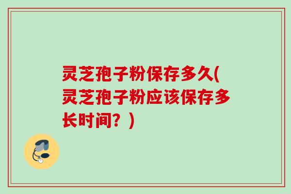 灵芝孢子粉保存多久(灵芝孢子粉应该保存多长时间？)
