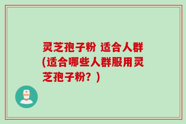 灵芝孢子粉 适合人群(适合哪些人群服用灵芝孢子粉？)