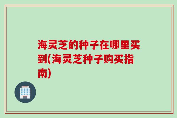 海灵芝的种子在哪里买到(海灵芝种子购买指南)