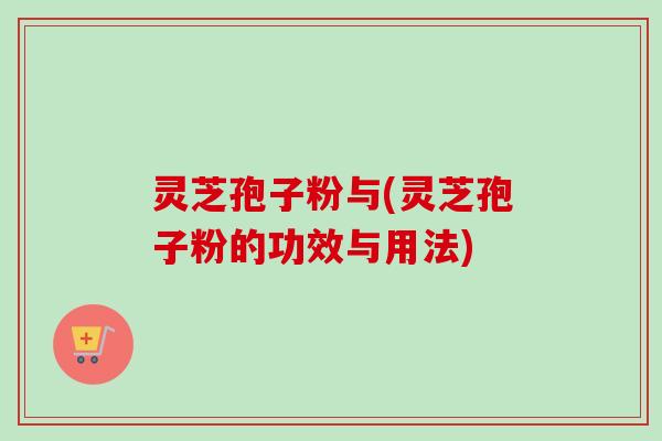 灵芝孢子粉与(灵芝孢子粉的功效与用法) 灵芝孢子粉与(灵芝孢子粉的功效与用法)