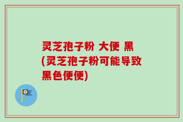 灵芝孢子粉 大便 黑(灵芝孢子粉可能导致黑色便便)