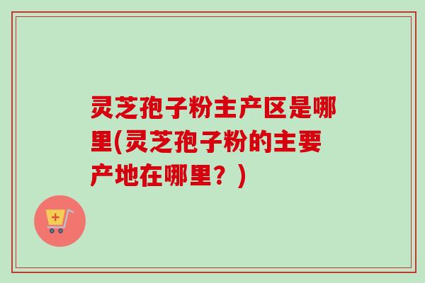 灵芝孢子粉主产区是哪里(灵芝孢子粉的主要产地在哪里？)