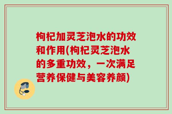 枸杞加灵芝泡水的功效和作用(枸杞灵芝泡水的多重功效，一次满足营养保健与美容养颜)