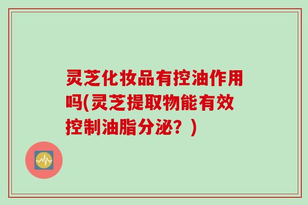 灵芝化妆品有控油作用吗(灵芝提取物能有效控制油脂分泌？)