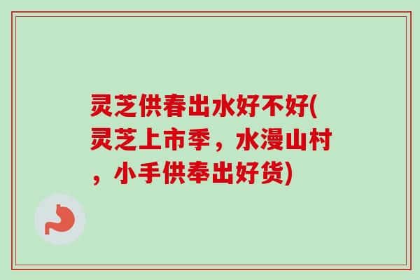 灵芝供春出水好不好(灵芝上市季,水漫山村,小手供奉出好货) 灵芝供春出水好不好(灵芝上市季,水漫山村,小手供奉出好货)