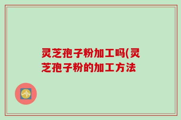 灵芝孢子粉加工吗(灵芝孢子粉的加工方法