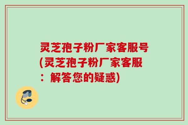 灵芝孢子粉厂家客服号(灵芝孢子粉厂家客服：解答您的疑惑)