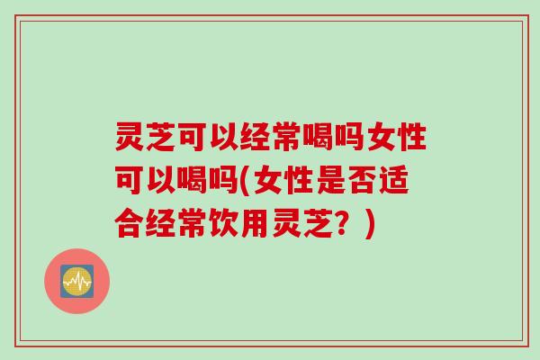 灵芝可以经常喝吗女性可以喝吗(女性是否适合经常饮用灵芝?) 灵芝可以经常喝吗女性可以喝吗(女性是否适合经常饮用灵芝?)