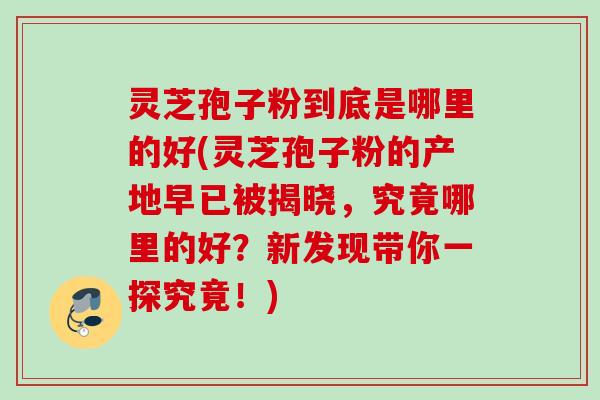 灵芝孢子粉到底是哪里的好(灵芝孢子粉的产地早已被揭晓，究竟哪里的好？新发现带你一探究竟！)
