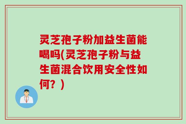 灵芝孢子粉加益生菌能喝吗(灵芝孢子粉与益生菌混合饮用安全性如何？)