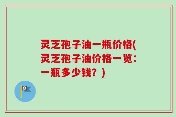 灵芝孢子油一瓶价格(灵芝孢子油价格一览：一瓶多少钱？)