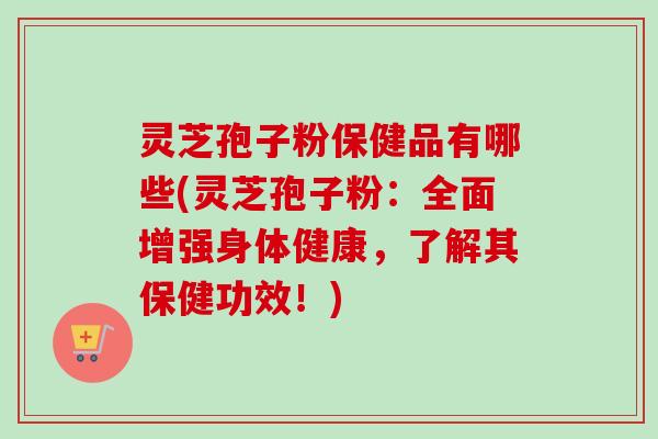灵芝孢子粉保健品有哪些(灵芝孢子粉:全面增强身体健康,了解其保健功效!) 灵芝孢子粉保健品有哪些(灵芝孢子粉:全面增强身体健康,了解其保健功效!)