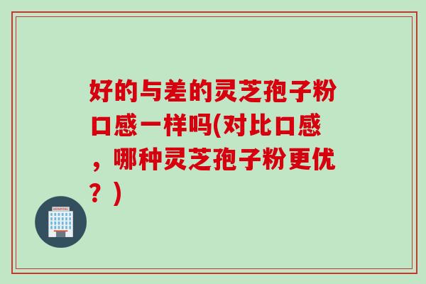 好的与差的灵芝孢子粉口感一样吗(对比口感，哪种灵芝孢子粉更优？)
