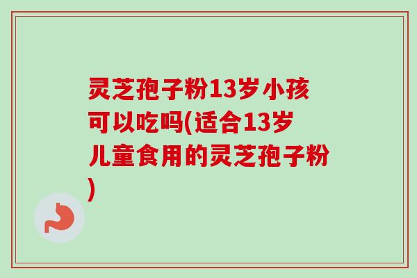 灵芝孢子粉13岁小孩可以吃吗(适合13岁儿童食用的灵芝孢子粉)