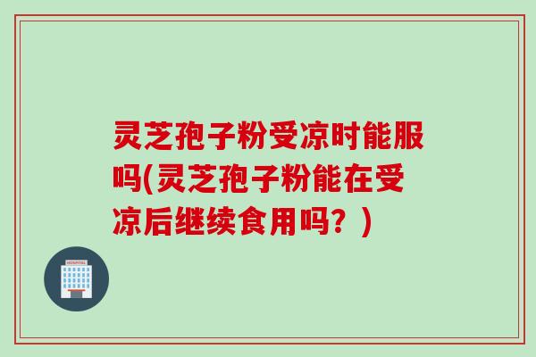 灵芝孢子粉受凉时能服吗(灵芝孢子粉能在受凉后继续食用吗？)