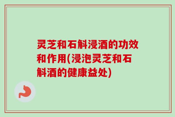 灵芝和石斛浸酒的功效和作用(浸泡灵芝和石斛酒的健康益处)