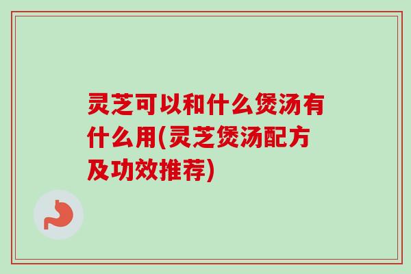 灵芝可以和什么煲汤有什么用(灵芝煲汤配方及功效推荐) 灵芝可以和什么煲汤有什么用(灵芝煲汤配方及功效推荐)
