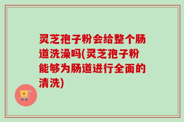 灵芝孢子粉会给整个肠道洗澡吗(灵芝孢子粉能够为肠道进行全面的清洗)