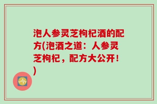 泡人参灵芝枸杞酒的配方(泡酒之道：人参灵芝枸杞，配方大公开！)