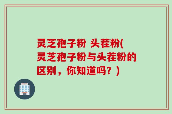 灵芝孢子粉 头茬粉(灵芝孢子粉与头茬粉的区别，你知道吗？)