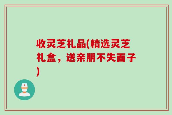 收灵芝礼品(精选灵芝礼盒，送亲朋不失面子)