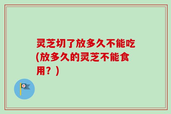 灵芝切了放多久不能吃(放多久的灵芝不能食用？)