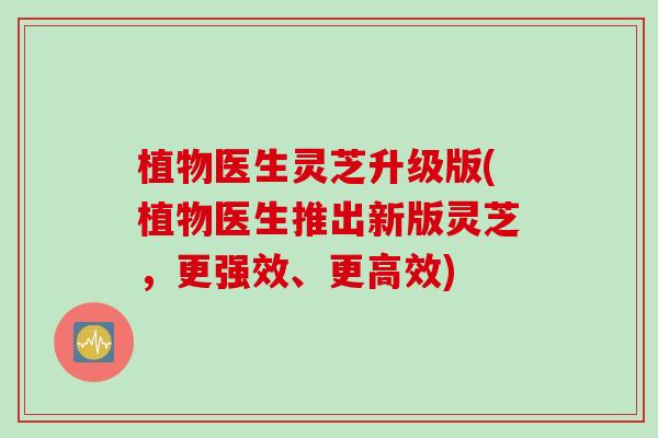 植物医生灵芝升级版(植物医生推出新版灵芝，更强效、更高效)
