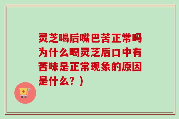 灵芝喝后嘴巴苦正常吗为什么喝灵芝后口中有苦味是正常现象的原因是什么？)