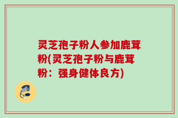 灵芝孢子粉人参加鹿茸粉(灵芝孢子粉与鹿茸粉：强身健体良方)