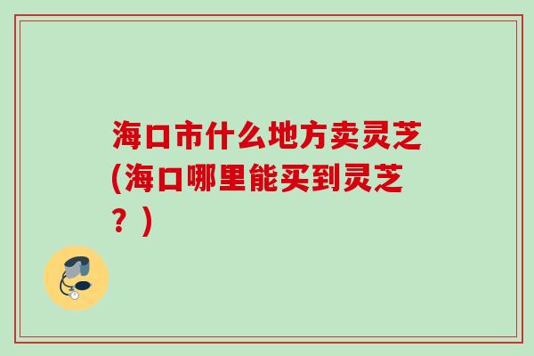 海口市什么地方卖灵芝(海口哪里能买到灵芝?) 海口市什么地方卖灵芝(海口哪里能买到灵芝?)