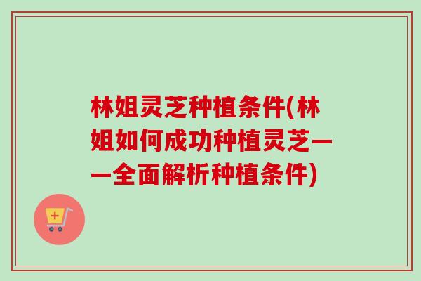 林姐灵芝种植条件(林姐如何成功种植灵芝——全面解析种植条件)