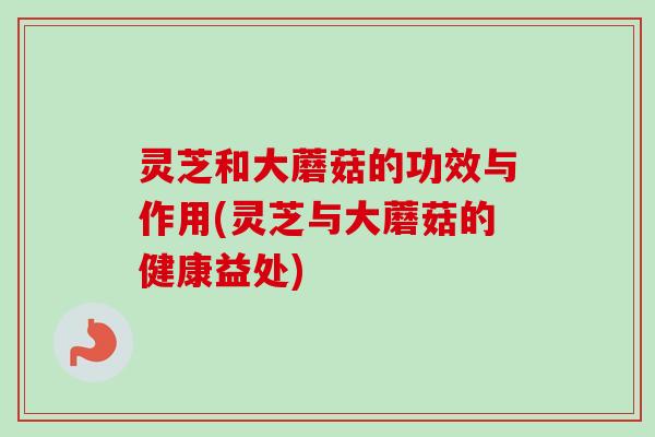 灵芝和大蘑菇的功效与作用(灵芝与大蘑菇的健康益处)