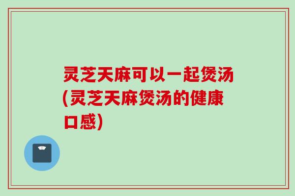 灵芝天麻可以一起煲汤(灵芝天麻煲汤的健康口感)