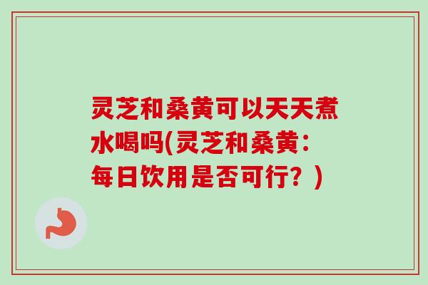 灵芝和桑黄可以天天煮水喝吗(灵芝和桑黄：每日饮用是否可行？)