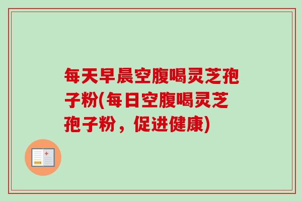 每天早晨空腹喝灵芝孢子粉(每日空腹喝灵芝孢子粉，促进健康)
