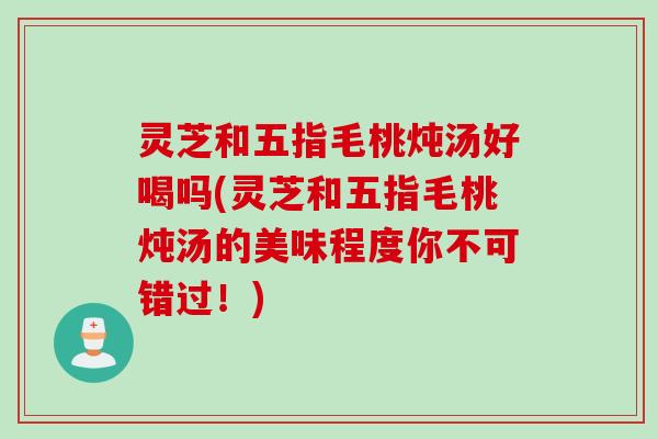 灵芝和五指毛桃炖汤好喝吗(灵芝和五指毛桃炖汤的美味程度你不可错过！)