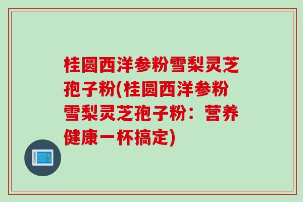 桂圆西洋参粉雪梨灵芝孢子粉(桂圆西洋参粉雪梨灵芝孢子粉：营养健康一杯搞定)