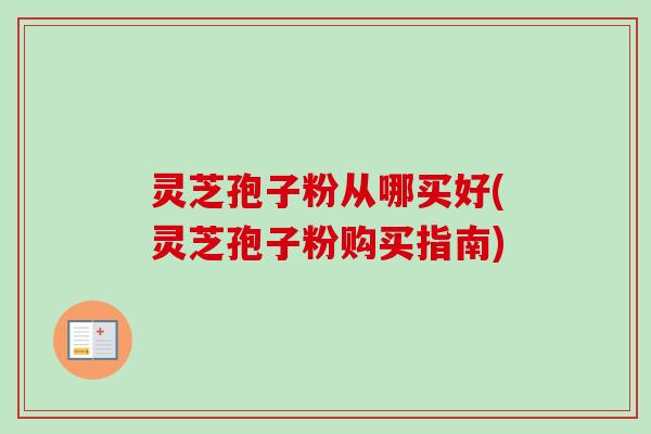 灵芝孢子粉从哪买好(灵芝孢子粉购买指南)